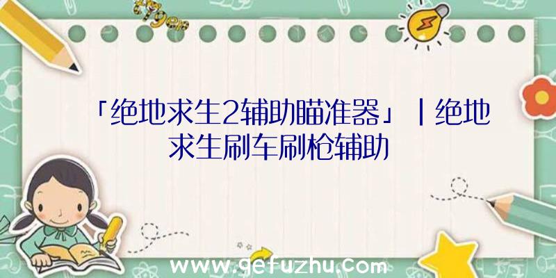 「绝地求生2辅助瞄准器」|绝地求生刷车刷枪辅助